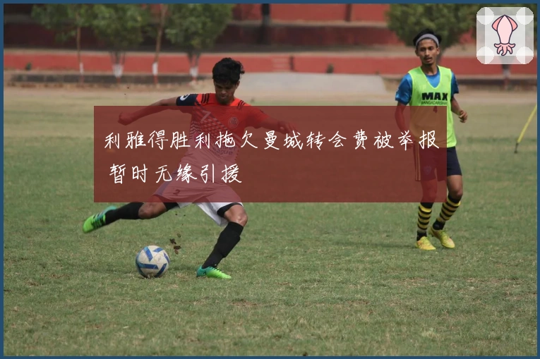 利雅得胜利拖欠曼城转会费被举报 暂时无缘引援