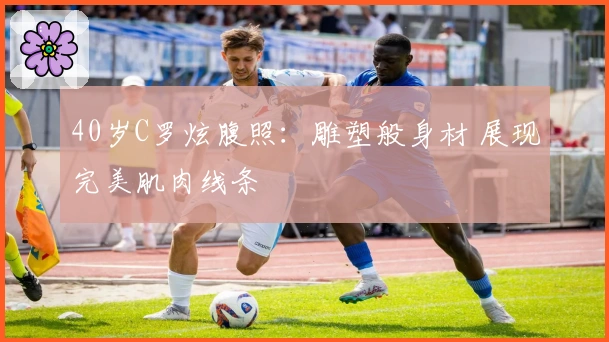 40岁C罗炫腹照：雕塑般身材 展现完美肌肉线条