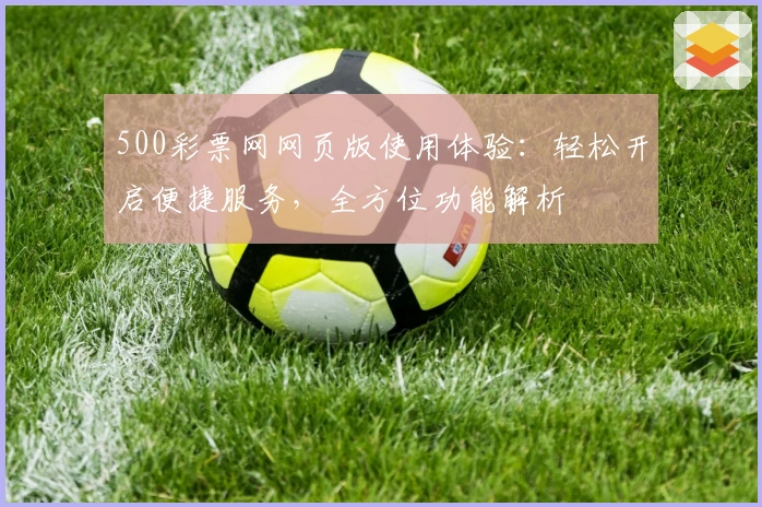 500彩票网网页版使用体验:轻松开启便捷服务,全方位功能解析