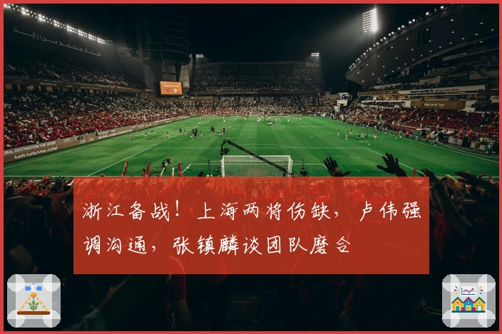 浙江备战！上海两将伤缺，卢伟强调沟通，张镇麟谈团队磨合
