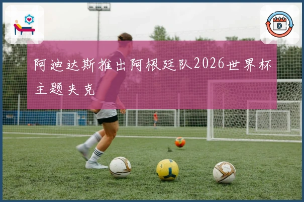 阿迪达斯推出阿根廷队2026世界杯主题夹克