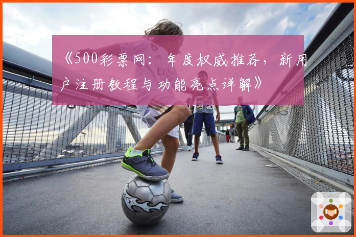《500彩票网：年度权威推荐，新用户注册教程与功能亮点详解》