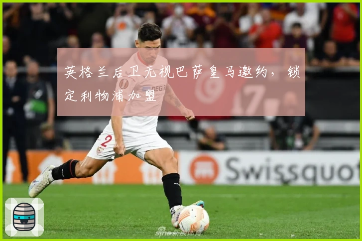 英格兰后卫无视巴萨皇马邀约，锁定利物浦加盟