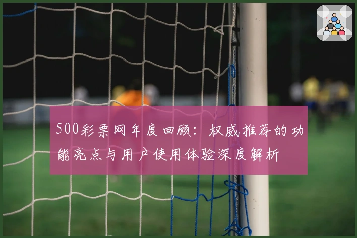 500彩票网年度回顾：权威推荐的功能亮点与用户使用体验深度解析