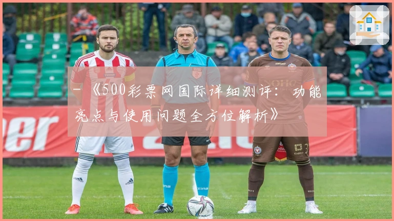 - 《500彩票网国际详细测评：功能亮点与使用问题全方位解析》