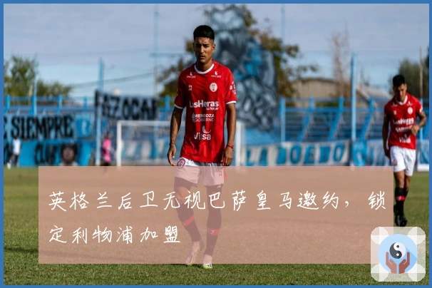 英格兰后卫无视巴萨皇马邀约，锁定利物浦加盟