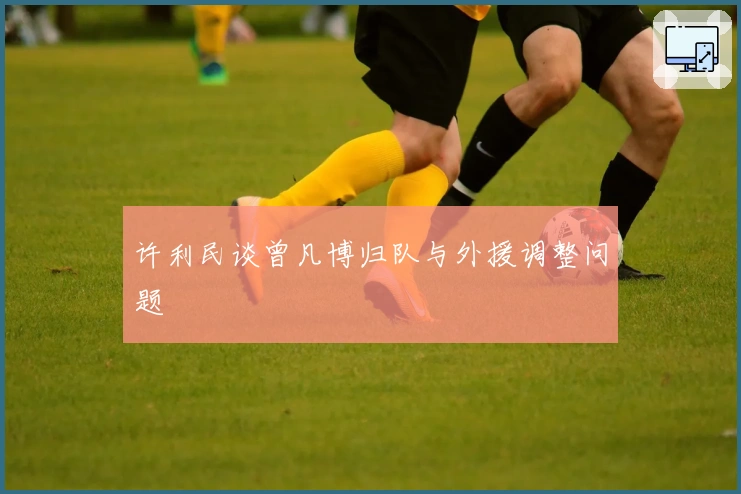 许利民谈曾凡博归队与外援调整问题