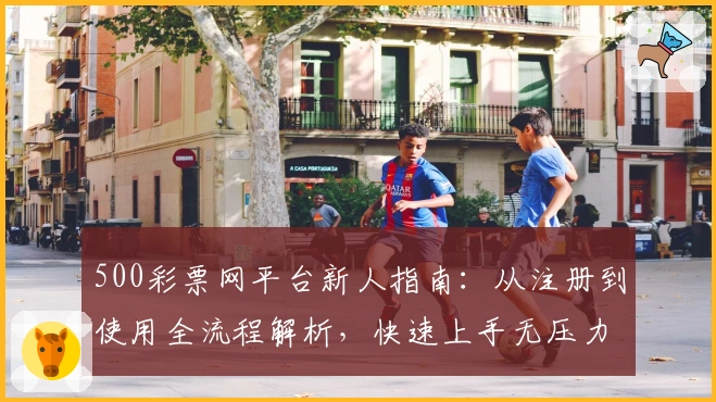 500彩票网平台新人指南：从注册到使用全流程解析，快速上手无压力