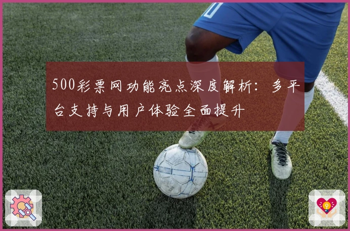 500彩票网功能亮点深度解析：多平台支持与用户体验全面提升